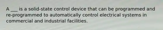 A ___ is a solid-state control device that can be programmed and re-programmed to automatically control electrical systems in commercial and industrial facilities.