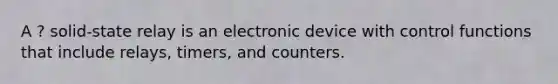 A ? solid-state relay is an electronic device with control functions that include relays, timers, and counters.