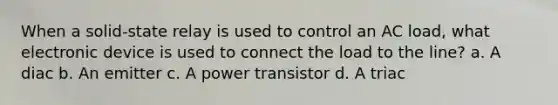 When a solid-state relay is used to control an AC load, what electronic device is used to connect the load to the line? a. A diac b. An emitter c. A power transistor d. A triac