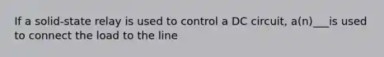 If a solid-state relay is used to control a DC circuit, a(n)___is used to connect the load to the line