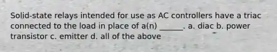 Solid-state relays intended for use as AC controllers have a triac connected to the load in place of a(n) ______. a. diac b. power transistor c. emitter d. all of the above