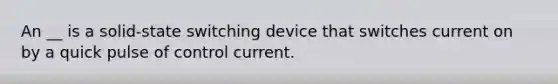 An __ is a solid-state switching device that switches current on by a quick pulse of control current.