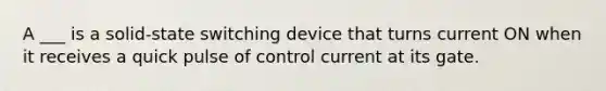 A ___ is a solid-state switching device that turns current ON when it receives a quick pulse of control current at its gate.