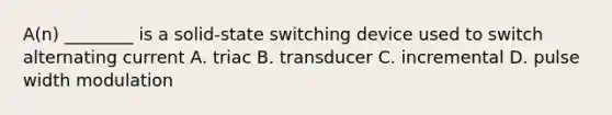 A(n) ________ is a solid-state switching device used to switch alternating current A. triac B. transducer C. incremental D. pulse width modulation