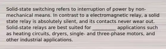 Solid‐state switching refers to interruption of power by non‐mechanical means. In contrast to a electromagnetic relay, a solid state relay is absolutely silent, and its contacts never wear out. Solid‐state relays are best suited for __________ applications such as heating circuits, dryers, single‐ and three‐phase motors, and other industrial applications.