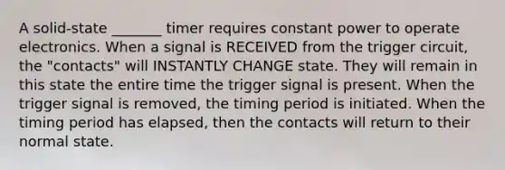 A solid-state _______ timer requires constant power to operate electronics. When a signal is RECEIVED from the trigger circuit, the "contacts" will INSTANTLY CHANGE state. They will remain in this state the entire time the trigger signal is present. When the trigger signal is removed, the timing period is initiated. When the timing period has elapsed, then the contacts will return to their normal state.