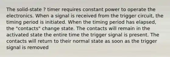 The solid-state ? timer requires constant power to operate the electronics. When a signal is received from the trigger circuit, the timing period is initiated. When the timing period has elapsed, the "contacts" change state. The contacts will remain in the activated state the entire time the trigger signal is present. The contacts will return to their normal state as soon as the trigger signal is removed