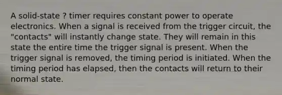 A solid-state ? timer requires constant power to operate electronics. When a signal is received from the trigger circuit, the "contacts" will instantly change state. They will remain in this state the entire time the trigger signal is present. When the trigger signal is removed, the timing period is initiated. When the timing period has elapsed, then the contacts will return to their normal state.