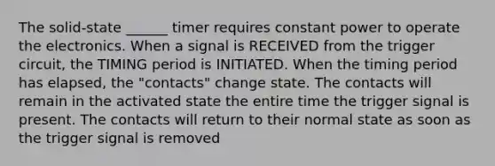 The solid-state ______ timer requires constant power to operate the electronics. When a signal is RECEIVED from the trigger circuit, the TIMING period is INITIATED. When the timing period has elapsed, the "contacts" change state. The contacts will remain in the activated state the entire time the trigger signal is present. The contacts will return to their normal state as soon as the trigger signal is removed