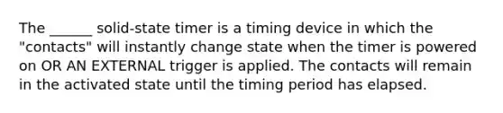 The ______ solid-state timer is a timing device in which the "contacts" will instantly change state when the timer is powered on OR AN EXTERNAL trigger is applied. The contacts will remain in the activated state until the timing period has elapsed.