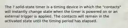 The ? solid-state timer is a timing device in which the "contacts" will instantly change state when the timer is powered on or an external trigger is applied. The contacts will remain in the activated state until the timing period has elapsed.