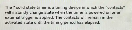 The ? solid-state timer is a timing device in which the "contacts" will instantly change state when the timer is powered on or an external trigger is applied. The contacts will remain in the activated state until the timing period has elapsed.