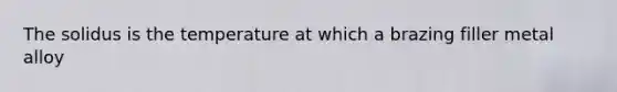 The solidus is the temperature at which a brazing filler metal alloy