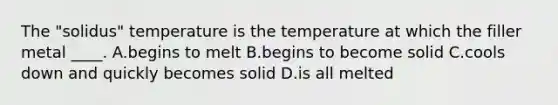 The "solidus" temperature is the temperature at which the filler metal ____. A.begins to melt B.begins to become solid C.cools down and quickly becomes solid D.is all melted