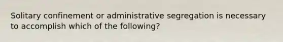 Solitary confinement or administrative segregation is necessary to accomplish which of the following?