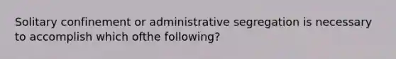 Solitary confinement or administrative segregation is necessary to accomplish which ofthe following?