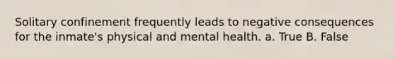 Solitary confinement frequently leads to negative consequences for the inmate's physical and mental health. a. True B. False