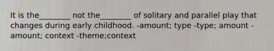 It is the________ not the________ of solitary and parallel play that changes during early childhood. -amount; type -type; amount -amount; context -theme;context