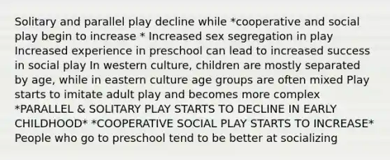 Solitary and parallel play decline while *cooperative and social play begin to increase * Increased sex segregation in play Increased experience in preschool can lead to increased success in social play In western culture, children are mostly separated by age, while in eastern culture age groups are often mixed Play starts to imitate adult play and becomes more complex *PARALLEL & SOLITARY PLAY STARTS TO DECLINE IN EARLY CHILDHOOD* *COOPERATIVE SOCIAL PLAY STARTS TO INCREASE* People who go to preschool tend to be better at socializing