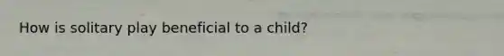 How is solitary play beneficial to a child?