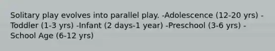 Solitary play evolves into parallel play. -Adolescence (12-20 yrs) -Toddler (1-3 yrs) -Infant (2 days-1 year) -Preschool (3-6 yrs) -School Age (6-12 yrs)