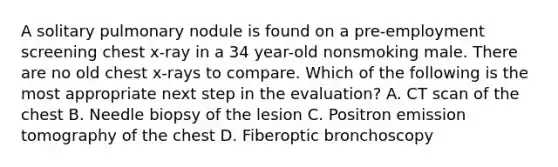 A solitary pulmonary nodule is found on a pre-employment screening chest x-ray in a 34 year-old nonsmoking male. There are no old chest x-rays to compare. Which of the following is the most appropriate next step in the evaluation? A. CT scan of the chest B. Needle biopsy of the lesion C. Positron emission tomography of the chest D. Fiberoptic bronchoscopy