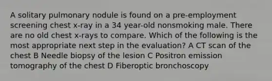 A solitary pulmonary nodule is found on a pre-employment screening chest x-ray in a 34 year-old nonsmoking male. There are no old chest x-rays to compare. Which of the following is the most appropriate next step in the evaluation? A CT scan of the chest B Needle biopsy of the lesion C Positron emission tomography of the chest D Fiberoptic bronchoscopy