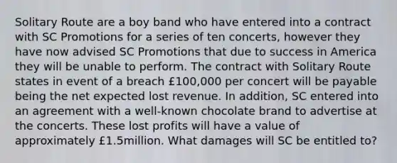 Solitary Route are a boy band who have entered into a contract with SC Promotions for a series of ten concerts, however they have now advised SC Promotions that due to success in America they will be unable to perform. The contract with Solitary Route states in event of a breach £100,000 per concert will be payable being the net expected lost revenue. In addition, SC entered into an agreement with a well-known chocolate brand to advertise at the concerts. These lost profits will have a value of approximately £1.5million. What damages will SC be entitled to?