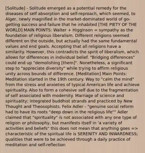 [Solitude] - Solitude emerged as a potential remedy for the diseases of self absorption and self-reproach, which seemed, to Alger, newly magnified in the market-dominated world of go-getting success and failure that he inhabited [THE PIETY OF THE WORLD] MAIN POINTS: Walter + Higginson = sympathy as the foundation of religious liberalism. Different religions seemed different on the outside, but actually had the same fundamental values and end goals. Accepting that all religions have a similarity. However, this contradicts the spirit of liberalism, which allows for differences in individual belief. "Bridging differences" could end up "demolishing [them]". Nonetheless, a significant step to "appreciate diversity" while trying to affirm religious unity across bounds of difference. [Meditation] Main Points: Meditation started in the 19th century. Way to "calm the mind" from the stress and anxieties of typical American life and achieve spirituality. Also to form a cohesive self due to the fragmentation of self associated with modernity. Marriage of science and spirituality; integrated buddhist strands and practiced by New Thought and Theosophists. Felix Adler - "genuine social reform had to have its roots "deep down in the religious life"" Adler claimed that "spirituality" is not associated with any one type of religion or philosophy, but manifests itself in 'a variety of activities and beliefs" this does not mean that anything goes => characteristic of the spiritual life is SERENITY AND INWARDNESS; qualities that were to be achieved through a daily practice of meditation and self-reflection