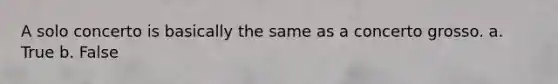 A solo concerto is basically the same as a concerto grosso. a. True b. False