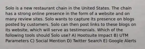 Solo is a new restaurant chain in the United States. The chain has a strong online presence in the form of a website and on many review sites. Solo wants to capture its presence on blogs posted by customers. Solo can then post links to these blogs on its website, which will serve as testimonials. Which of the following tools should Solo use? A) Hootsuite Impact B) UTM Parameters C) Social Mention D) Twitter Search E) Google Alerts