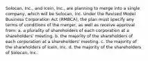 Solocan, Inc., and Icein, Inc., are planning to merge into a single company, which will be Solocan, Inc. Under the Revised Model Business Corporation Act (RMBCA), the plan must specify any terms of conditions of the merger, as well as receive approval from: a. a plurality of shareholders of each corporation at a shareholders' meeting. b. the majority of the shareholders of each corporation at a shareholders' meeting. c. the majority of the shareholders of Icein, Inc. d. the majority of the shareholders of Solocan, Inc.