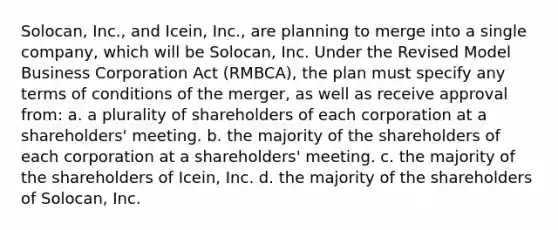 Solocan, Inc., and Icein, Inc., are planning to merge into a single company, which will be Solocan, Inc. Under the Revised Model Business Corporation Act (RMBCA), the plan must specify any terms of conditions of the merger, as well as receive approval from: a. a plurality of shareholders of each corporation at a shareholders' meeting. b. the majority of the shareholders of each corporation at a shareholders' meeting. c. the majority of the shareholders of Icein, Inc. d. the majority of the shareholders of Solocan, Inc.