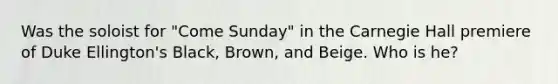 Was the soloist for "Come Sunday" in the Carnegie Hall premiere of Duke Ellington's Black, Brown, and Beige. Who is he?