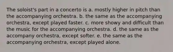 The soloist's part in a concerto is a. mostly higher in pitch than the accompanying orchestra. b. the same as the accompanying orchestra, except played faster. c. more showy and difficult than the music for the accompanying orchestra. d. the same as the accompany orchestra, except softer. e. the same as the accompanying orchestra, except played alone.