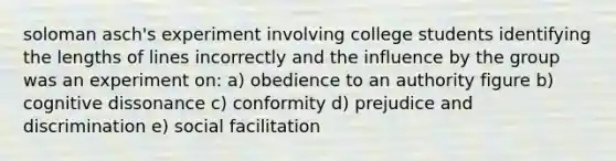 soloman asch's experiment involving college students identifying the lengths of lines incorrectly and the influence by the group was an experiment on: a) obedience to an authority figure b) cognitive dissonance c) conformity d) prejudice and discrimination e) social facilitation