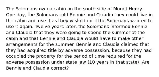 The Solomans own a cabin on the south side of Mount Henry. One day, the Solomans told Bennie and Claudia they could live in the cabin and use it as they wished until the Solomans wanted to use it again. Twelve years later, the Solomans informed Bennie and Claudia that they were going to spend the summer at the cabin and that Bennie and Claudia would have to make other arrangements for the summer. Bennie and Claudia claimed that they had acquired title by adverse possession, because they had occupied the property for the period of time required for the adverse possession under state law (10 years in that state). Are Bennie and Claudia correct?