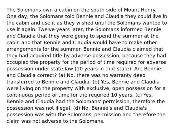 The Solomans own a cabin on the south side of Mount Henry. One day, the Solomans told Bennie and Claudia they could live in the cabin and use it as they wished until the Solomans wanted to use it again. Twelve years later, the Solomans informed Bennie and Claudia that they were going to spend the summer at the cabin and that Bennie and Claudia would have to make other arrangements for the summer. Bennie and Claudia claimed that they had acquired title by adverse possession, because they had occupied the property for the period of time required for adverse possession under state law (10 years in that state). Are Bennie and Claudia correct? (a) No, there was no warranty deed transferred to Bennie and Claudia. (b) Yes, Bennie and Claudia were living on the property with exclusive, open possession for a continuous period of time for the required 10 years. (c) Yes, Bennie and Claudia had the Solomans' permission, therefore the possession was not illegal. (d) No, Bennie's and Claudia's possession was with the Solomans' permission and therefore the claim was not adverse to the Solomans.