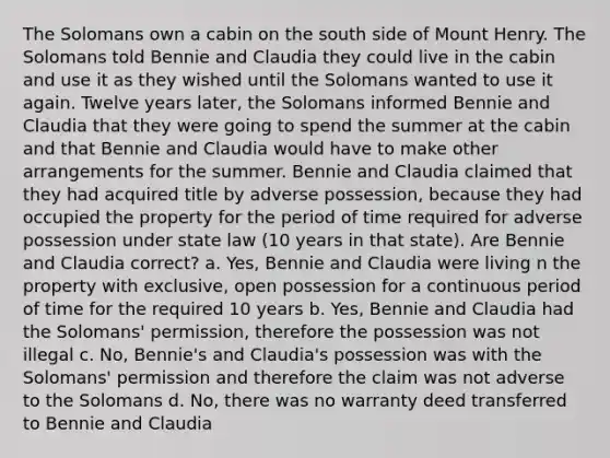 The Solomans own a cabin on the south side of Mount Henry. The Solomans told Bennie and Claudia they could live in the cabin and use it as they wished until the Solomans wanted to use it again. Twelve years later, the Solomans informed Bennie and Claudia that they were going to spend the summer at the cabin and that Bennie and Claudia would have to make other arrangements for the summer. Bennie and Claudia claimed that they had acquired title by adverse possession, because they had occupied the property for the period of time required for adverse possession under state law (10 years in that state). Are Bennie and Claudia correct? a. Yes, Bennie and Claudia were living n the property with exclusive, open possession for a continuous period of time for the required 10 years b. Yes, Bennie and Claudia had the Solomans' permission, therefore the possession was not illegal c. No, Bennie's and Claudia's possession was with the Solomans' permission and therefore the claim was not adverse to the Solomans d. No, there was no warranty deed transferred to Bennie and Claudia