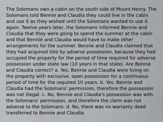 The Solomans own a cabin on the south side of Mount Henry. The Solomans told Bennie and Claudia they could live in the cabin and use it as they wished until the Solomans wanted to use it again. Twelve years later, the Solomans informed Bennie and Claudia that they were going to spend the summer at the cabin and that Bennie and Claudia would have to make other arrangements for the summer. Bennie and Claudia claimed that they had acquired title by adverse possession, because they had occupied the property for the period of time required for adverse possession under state law (10 years in that state). Are Bennie and Claudia correct? a. Yes, Bennie and Claudia were living on the property with exclusive, open possession for a continuous period of time for the required 10 years. b. Yes, Bennie and Claudia had the Solomans' permission, therefore the possession was not illegal. c. No, Bennie and Claudia's possession was with the Solomans' permission, and therefore the claim was not adverse to the Solomans. d. No, there was no warranty deed transferred to Bennie and Claudia.