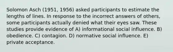 Solomon Asch (1951, 1956) asked participants to estimate the lengths of lines. In response to the incorrect answers of others, some participants actually denied what their eyes saw. These studies provide evidence of A) informational social influence. B) obedience. C) contagion. D) normative social influence. E) private acceptance.