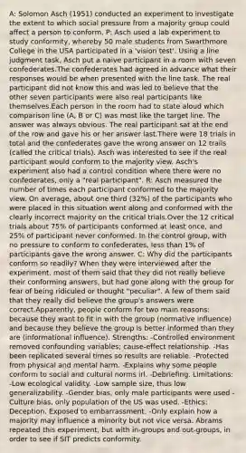 A: Solomon Asch (1951) conducted an experiment to investigate the extent to which social pressure from a majority group could affect a person to conform. P: Asch used a lab experiment to study conformity, whereby 50 male students from Swarthmore College in the USA participated in a 'vision test'. Using a line judgment task, Asch put a naive participant in a room with seven confederates.The confederates had agreed in advance what their responses would be when presented with the line task. The real participant did not know this and was led to believe that the other seven participants were also real participants like themselves.Each person in the room had to state aloud which comparison line (A, B or C) was most like the target line. The answer was always obvious. The real participant sat at the end of the row and gave his or her answer last.There were 18 trials in total and the confederates gave the wrong answer on 12 trails (called the critical trials). Asch was interested to see if the real participant would conform to the majority view. Asch's experiment also had a control condition where there were no confederates, only a "real participant". R: Asch measured the number of times each participant conformed to the majority view. On average, about one third (32%) of the participants who were placed in this situation went along and conformed with the clearly incorrect majority on the critical trials.Over the 12 critical trials about 75% of participants conformed at least once, and 25% of participant never conformed. In the control group, with no pressure to conform to confederates, less than 1% of participants gave the wrong answer. C: Why did the participants conform so readily? When they were interviewed after the experiment, most of them said that they did not really believe their conforming answers, but had gone along with the group for fear of being ridiculed or thought "peculiar". A few of them said that they really did believe the group's answers were correct.Apparently, people conform for two main reasons: because they want to fit in with the group (normative influence) and because they believe the group is better informed than they are (informational influence). Strengths: -Controlled environment removed confounding variables; cause-effect relationship. -Has been replicated several times so results are reliable. -Protected from physical and mental harm. -Explains why some people conform to social and cultural norms irl. -Debriefing. Limitations: -Low ecological validity. -Low sample size, thus low generalizability. -Gender bias, only male participants were used -Culture bias, only population of the US was used. -Ethics: Deception. Exposed to embarrassment. -Only explain how a majority may influence a minority but not vice versa. Abrams repeated this experiment, but with in-groups and out-groups, in order to see if SIT predicts conformity.