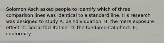 Solomon Asch asked people to identify which of three comparison lines was identical to a standard line. His research was designed to study A. deindividuation. B. the mere exposure effect. C. social facilitation. D. the fundamental effect. E. conformity.