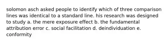 solomon asch asked people to identify which of three comparison lines was identical to a standard line. his research was designed to study a. the mere exposure effect b. the fundamental attribution error c. social facilitation d. deindividuation e. conformity