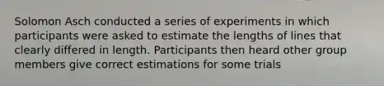 Solomon Asch conducted a series of experiments in which participants were asked to estimate the lengths of lines that clearly differed in length. Participants then heard other group members give correct estimations for some trials