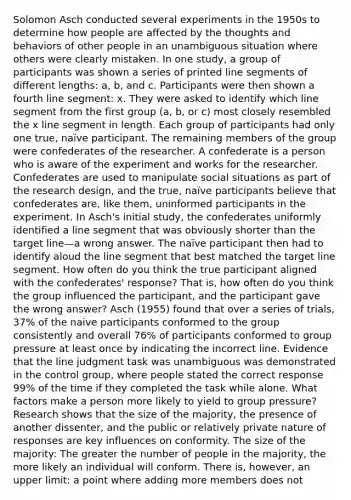 Solomon Asch conducted several experiments in the 1950s to determine how people are affected by the thoughts and behaviors of other people in an unambiguous situation where others were clearly mistaken. In one study, a group of participants was shown a series of printed line segments of different lengths: a, b, and c. Participants were then shown a fourth line segment: x. They were asked to identify which line segment from the first group (a, b, or c) most closely resembled the x line segment in length. Each group of participants had only one true, naïve participant. The remaining members of the group were confederates of the researcher. A confederate is a person who is aware of the experiment and works for the researcher. Confederates are used to manipulate social situations as part of the research design, and the true, naïve participants believe that confederates are, like them, uninformed participants in the experiment. In Asch's initial study, the confederates uniformly identified a line segment that was obviously shorter than the target line—a wrong answer. The naïve participant then had to identify aloud the line segment that best matched the target line segment. How often do you think the true participant aligned with the confederates' response? That is, how often do you think the group influenced the participant, and the participant gave the wrong answer? Asch (1955) found that over a series of trials, 37% of the naive participants conformed to the group consistently and overall 76% of participants conformed to group pressure at least once by indicating the incorrect line. Evidence that the line judgment task was unambiguous was demonstrated in the control group, where people stated the correct response 99% of the time if they completed the task while alone. What factors make a person more likely to yield to group pressure? Research shows that the size of the majority, the presence of another dissenter, and the public or relatively private nature of responses are key influences on conformity. The size of the majority: The greater the number of people in the majority, the more likely an individual will conform. There is, however, an upper limit: a point where adding more members does not