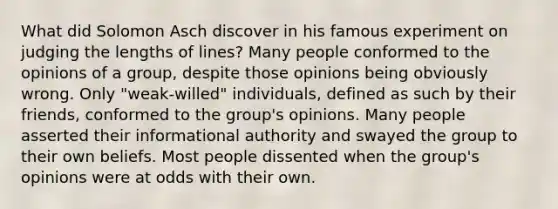 What did Solomon Asch discover in his famous experiment on judging the lengths of lines? Many people conformed to the opinions of a group, despite those opinions being obviously wrong. Only "weak-willed" individuals, defined as such by their friends, conformed to the group's opinions. Many people asserted their informational authority and swayed the group to their own beliefs. Most people dissented when the group's opinions were at odds with their own.