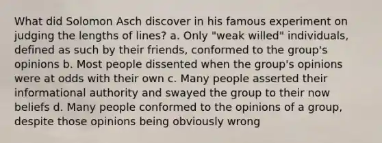 What did Solomon Asch discover in his famous experiment on judging the lengths of lines? a. Only "weak willed" individuals, defined as such by their friends, conformed to the group's opinions b. Most people dissented when the group's opinions were at odds with their own c. Many people asserted their informational authority and swayed the group to their now beliefs d. Many people conformed to the opinions of a group, despite those opinions being obviously wrong