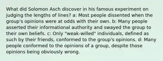 What did Solomon Asch discover in his famous experiment on judging the lengths of lines? a: Most people dissented when the group's opinions were at odds with their own. b: Many people asserted their informational authority and swayed the group to their own beliefs. c: Only "weak-willed" individuals, defined as such by their friends, conformed to the group's opinions. d: Many people conformed to the opinions of a group, despite those opinions being obviously wrong.