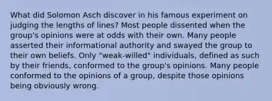 What did Solomon Asch discover in his famous experiment on judging the lengths of lines? Most people dissented when the group's opinions were at odds with their own. Many people asserted their informational authority and swayed the group to their own beliefs. Only "weak-willed" individuals, defined as such by their friends, conformed to the group's opinions. Many people conformed to the opinions of a group, despite those opinions being obviously wrong.